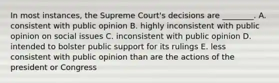 In most instances, the Supreme Court's decisions are ________. A. consistent with public opinion B. highly inconsistent with public opinion on social issues C. inconsistent with public opinion D. intended to bolster public support for its rulings E. less consistent with public opinion than are the actions of the president or Congress