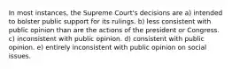 In most instances, the Supreme Court's decisions are a) intended to bolster public support for its rulings. b) less consistent with public opinion than are the actions of the president or Congress. c) inconsistent with public opinion. d) consistent with public opinion. e) entirely inconsistent with public opinion on social issues.