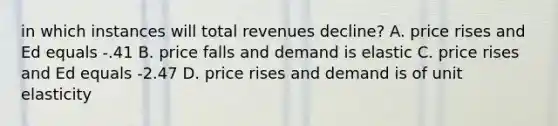 in which instances will total revenues decline? A. price rises and Ed equals -.41 B. price falls and demand is elastic C. price rises and Ed equals -2.47 D. price rises and demand is of unit elasticity