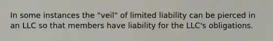 In some instances the "veil" of limited liability can be pierced in an LLC so that members have liability for the LLC's obligations.