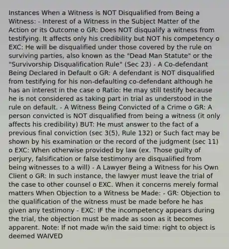 Instances When a Witness is NOT Disqualified from Being a Witness: - Interest of a Witness in the Subject Matter of the Action or its Outcome o GR: Does NOT disqualify a witness from testifying. It affects only his credibility but NOT his competency o EXC: He will be disqualified under those covered by the rule on surviving parties, also known as the "Dead Man Statute" or the "Survivorship Disqualification Rule" (Sec 23) - A Co-defendant Being Declared in Default o GR: A defendant is NOT disqualified from testifying for his non-defaulting co-defendant although he has an interest in the case o Ratio: He may still testify because he is not considered as taking part in trial as understood in the rule on default. - A Witness Being Convicted of a Crime o GR: A person convicted is NOT disqualified from being a witness (it only affects his credibility) BUT: He must answer to the fact of a previous final conviction (sec 3(5), Rule 132) or Such fact may be shown by his examination or the record of the judgment (sec 11) o EXC: When otherwise provided by law (ex. Those guilty of perjury, falsification or false testimony are disqualified from being witnesses to a will) - A Lawyer Being a Witness for his Own Client o GR: In such instance, the lawyer must leave the trial of the case to other counsel o EXC. When it concerns merely formal matters When Objection to a Witness be Made: - GR: Objection to the qualification of the witness must be made before he has given any testimony - EXC: IF the incompetency appears during the trial, the objection must be made as soon as it becomes apparent. Note: If not made w/in the said time: right to object is deemed WAIVED