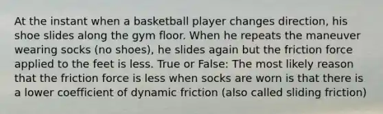 At the instant when a basketball player changes direction, his shoe slides along the gym floor. When he repeats the maneuver wearing socks (no shoes), he slides again but the friction force applied to the feet is less. True or False: The most likely reason that the friction force is less when socks are worn is that there is a lower coefficient of dynamic friction (also called sliding friction)