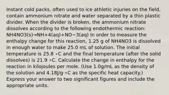 Instant cold packs, often used to ice athletic injuries on the field, contain ammonium nitrate and water separated by a thin plastic divider. When the divider is broken, the ammonium nitrate dissolves according to the following endothermic reaction: NH4NO3(s)→NH+4(aq)+NO−3(aq) In order to measure the enthalpy change for this reaction, 1.25 g of NH4NO3 is dissolved in enough water to make 25.0 mL of solution. The initial temperature is 25.8 ∘C and the final temperature (after the solid dissolves) is 21.9 ∘C. Calculate the change in enthalpy for the reaction in kilojoules per mole. (Use 1.0g/mL as the density of the solution and 4.18J/g⋅∘C as the specific heat capacity.) Express your answer to two significant figures and include the appropriate units.