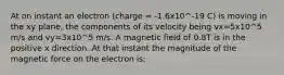 At on instant an electron (charge = -1.6x10^-19 C) is moving in the xy plane, the components of its velocity being vx=5x10^5 m/s and vy=3x10^5 m/s. A magnetic field of 0.8T is in the positive x direction. At that instant the magnitude of the magnetic force on the electron is: