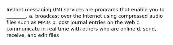 Instant messaging (IM) services are programs that enable you to ________. a. broadcast over the Internet using compressed audio files such as MP3s b. post journal entries on the Web c. communicate in real time with others who are online d. send, receive, and edit files