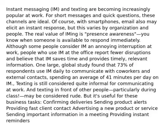 Instant messaging (IM) and texting are becoming increasingly popular at work. For short messages and quick questions, these channels are ideal. Of course, with smartphones, email also may elicit an instant response, but this varies by organization and people. The real value of IMing is "presence awareness"—you know when someone is available to respond immediately. Although some people consider IM an annoying interruption at work, people who use IM at the office report fewer disruptions and believe that IM saves time and provides timely, relevant information. One large, global study found that 73% of respondents use IM daily to communicate with coworkers and external contacts, spending an average of 41 minutes per day on IM., Texting is still considered quite informal for communicating at work. And texting in front of other people—particularly during class!—may be considered rude. But it's useful for these business tasks: Confirming deliveries Sending product alerts Providing fast client contact Advertising a new product or service Sending important information in a meeting Providing instant reminders