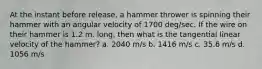 At the instant before release, a hammer thrower is spinning their hammer with an angular velocity of 1700 deg/sec. If the wire on their hammer is 1.2 m. long, then what is the tangential linear velocity of the hammer? a. 2040 m/s b. 1416 m/s c. 35.6 m/s d. 1056 m/s