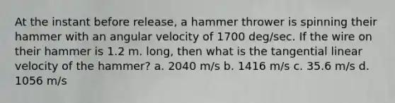 At the instant before release, a hammer thrower is spinning their hammer with an angular velocity of 1700 deg/sec. If the wire on their hammer is 1.2 m. long, then what is the tangential linear velocity of the hammer? a. 2040 m/s b. 1416 m/s c. 35.6 m/s d. 1056 m/s