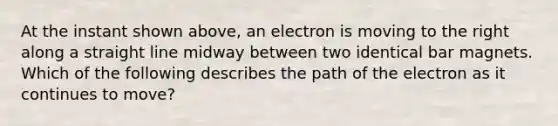 At the instant shown above, an electron is moving to the right along a straight line midway between two identical bar magnets. Which of the following describes the path of the electron as it continues to move?