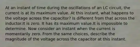 At an instant of time during the oscillations of an LC circuit, the current is at its maximum value. At this instant, what happens to the voltage across the capacitor? Is different from that across the inductor.It is zero. It has its maximum value.It is impossible to determine. Now consider an instant when the current is momentarily zero. From the same choices, describe the magnitude of the voltage across the capacitor at this instant.