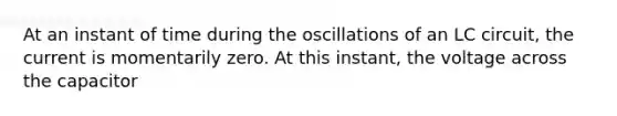 At an instant of time during the oscillations of an LC circuit, the current is momentarily zero. At this instant, the voltage across the capacitor