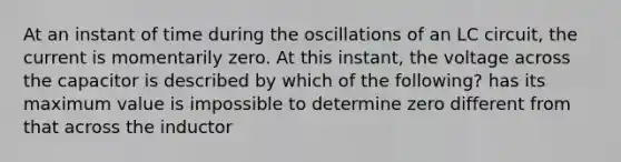 At an instant of time during the oscillations of an LC circuit, the current is momentarily zero. At this instant, the voltage across the capacitor is described by which of the following? has its maximum value is impossible to determine zero different from that across the inductor