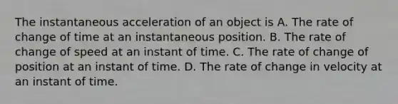 The instantaneous acceleration of an object is A. The rate of change of time at an instantaneous position. B. The rate of change of speed at an instant of time. C. The rate of change of position at an instant of time. D. The rate of change in velocity at an instant of time.