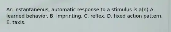 An instantaneous, automatic response to a stimulus is a(n) A. learned behavior. B. imprinting. C. reflex. D. fixed action pattern. E. taxis.