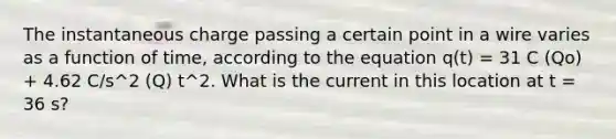 The instantaneous charge passing a certain point in a wire varies as a function of time, according to the equation q(t) = 31 C (Qo) + 4.62 C/s^2 (Q) t^2. What is the current in this location at t = 36 s?