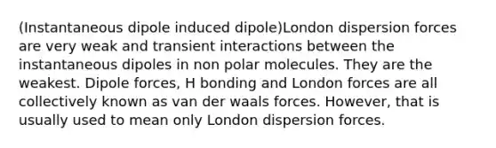 (Instantaneous dipole induced dipole)London dispersion forces are very weak and transient interactions between the instantaneous dipoles in non polar molecules. They are the weakest. Dipole forces, H bonding and London forces are all collectively known as van der waals forces. However, that is usually used to mean only London dispersion forces.