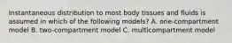 Instantaneous distribution to most body tissues and fluids is assumed in which of the following models? A. one-compartment model B. two-compartment model C. multicompartment model