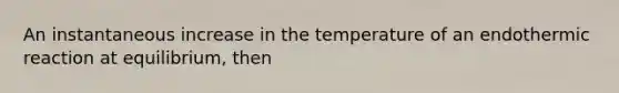 An instantaneous increase in the temperature of an endothermic reaction at equilibrium, then