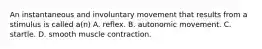 An instantaneous and involuntary movement that results from a stimulus is called​ a(n) A. reflex. B. autonomic movement. C. startle. D. smooth muscle contraction.