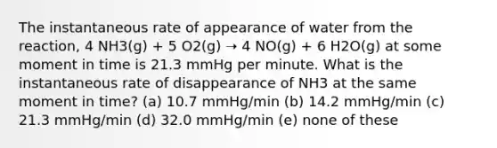 The instantaneous rate of appearance of water from the reaction, 4 NH3(g) + 5 O2(g) ➝ 4 NO(g) + 6 H2O(g) at some moment in time is 21.3 mmHg per minute. What is the instantaneous rate of disappearance of NH3 at the same moment in time? (a) 10.7 mmHg/min (b) 14.2 mmHg/min (c) 21.3 mmHg/min (d) 32.0 mmHg/min (e) none of these