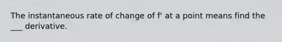 The instantaneous rate of change of f' at a point means find the ___ derivative.