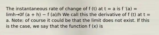 The instantaneous rate of change of f (t) at t = a is f ′(a) = limh→0f (a + h) − f (a)/h We call this the derivative of f (t) at t = a. Note: of course it could be that the limit does not exist. If this is the case, we say that the function f (x) is