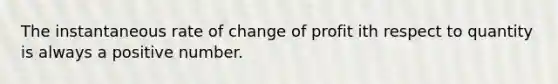 The instantaneous rate of change of profit ith respect to quantity is always a positive number.