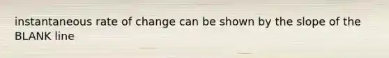 instantaneous rate of change can be shown by the slope of the BLANK line