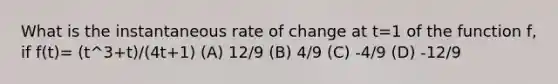 What is the instantaneous rate of change at t=1 of the function f, if f(t)= (t^3+t)/(4t+1) (A) 12/9 (B) 4/9 (C) -4/9 (D) -12/9