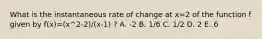 What is the instantaneous rate of change at x=2 of the function f given by f(x)=(x^2-2)/(x-1) ? A. -2 B. 1/6 C. 1/2 D. 2 E. 6