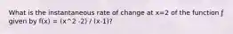 What is the instantaneous rate of change at x=2 of the function ƒ given by f(x) = (x^2 -2) / (x-1)?