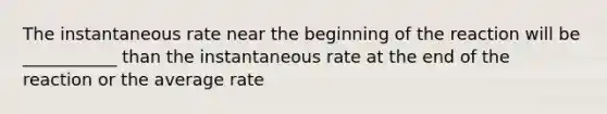 The instantaneous rate near the beginning of the reaction will be ___________ than the instantaneous rate at the end of the reaction or the average rate