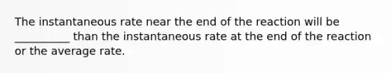 The instantaneous rate near the end of the reaction will be __________ than the instantaneous rate at the end of the reaction or the average rate.