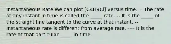 Instantaneous Rate We can plot [C4H9Cl] versus time. -- The rate at any instant in time is called the _____ rate. -- It is the _____ of the straight line tangent to the curve at that instant. -- Instantaneous rate is different from average rate. ---- It is the rate at that particular _____ in time.