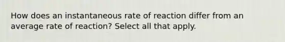 How does an instantaneous rate of reaction differ from an average rate of reaction? Select all that apply.