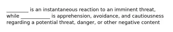 _________ is an instantaneous reaction to an imminent threat, while ____________ is apprehension, avoidance, and cautiousness regarding a potential threat, danger, or other negative content