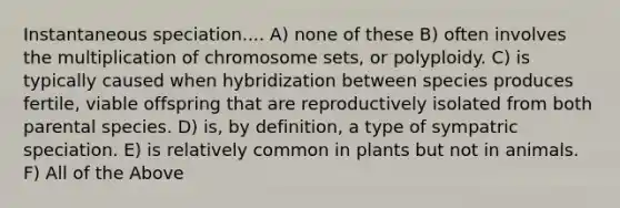 Instantaneous speciation.... A) none of these B) often involves the multiplication of chromosome sets, or polyploidy. C) is typically caused when hybridization between species produces fertile, viable offspring that are reproductively isolated from both parental species. D) is, by definition, a type of sympatric speciation. E) is relatively common in plants but not in animals. F) All of the Above