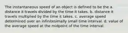 The instantaneous speed of an object is defined to be the a. distance it travels divided by the time it takes. b. distance it travels multiplied by the time it takes. c. average speed determined over an infinitesimally small time interval. d. value of the average speed at the midpoint of the time interval.