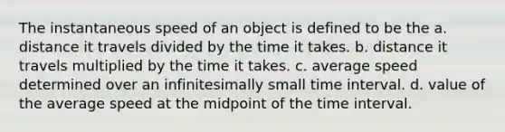 The instantaneous speed of an object is defined to be the a. distance it travels divided by the time it takes. b. distance it travels multiplied by the time it takes. c. average speed determined over an infinitesimally small time interval. d. value of the average speed at the midpoint of the time interval.