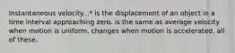 Instantaneous velocity...* is the displacement of an object in a time interval approaching zero. is the same as average velocity when motion is uniform. changes when motion is accelerated. all of these.