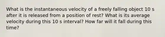 What is the instantaneous velocity of a freely falling object 10 s after it is released from a position of rest? What is its average velocity during this 10 s interval? How far will it fall during this time?