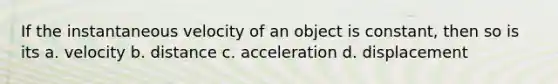 If the instantaneous velocity of an object is constant, then so is its a. velocity b. distance c. acceleration d. displacement