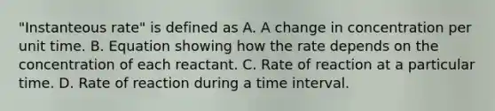 "Instanteous rate" is defined as A. A change in concentration per unit time. B. Equation showing how the rate depends on the concentration of each reactant. C. Rate of reaction at a particular time. D. Rate of reaction during a time interval.