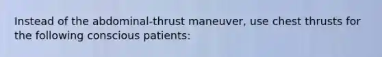 Instead of the abdominal-thrust maneuver, use chest thrusts for the following conscious patients: