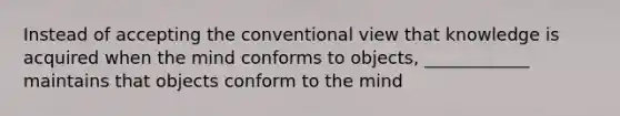 Instead of accepting the conventional view that knowledge is acquired when the mind conforms to objects, ____________ maintains that objects conform to the mind