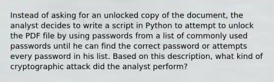 Instead of asking for an unlocked copy of the document, the analyst decides to write a script in Python to attempt to unlock the PDF file by using passwords from a list of commonly used passwords until he can find the correct password or attempts every password in his list. Based on this description, what kind of cryptographic attack did the analyst perform? ​