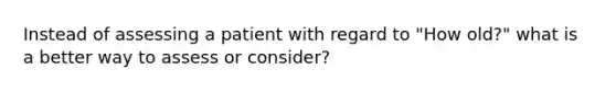 Instead of assessing a patient with regard to "How old?" what is a better way to assess or consider?