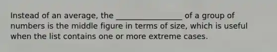 Instead of an average, the _________________ of a group of numbers is the middle figure in terms of size, which is useful when the list contains one or more extreme cases.