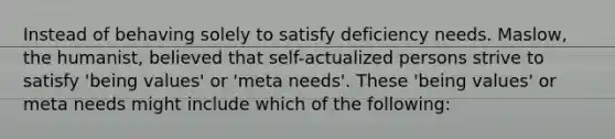 Instead of behaving solely to satisfy deficiency needs. Maslow, the humanist, believed that self-actualized persons strive to satisfy 'being values' or 'meta needs'. These 'being values' or meta needs might include which of the following: