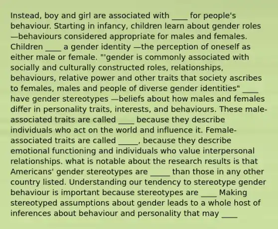 Instead, boy and girl are associated with ____ for people's behaviour. Starting in infancy, children learn about gender roles —behaviours considered appropriate for males and females. Children ____ a gender identity —the perception of oneself as either male or female. "'gender is commonly associated with socially and culturally constructed roles, relationships, behaviours, relative power and other traits that society ascribes to females, males and people of diverse gender identities" ____ have gender stereotypes —beliefs about how males and females differ in personality traits, interests, and behaviours. These male-associated traits are called ____ because they describe individuals who act on the world and influence it. Female-associated traits are called _____, because they describe emotional functioning and individuals who value interpersonal relationships. what is notable about the research results is that Americans' gender stereotypes are _____ than those in any other country listed. Understanding our tendency to stereotype gender behaviour is important because stereotypes are ____ Making stereotyped assumptions about gender leads to a whole host of inferences about behaviour and personality that may ____